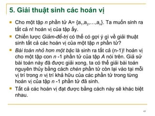 5. Giải thuật sinh các hoán vị
   Cho một tập n phần tử A= {a1,a2,…,an}. Ta muốn sinh ra
    tất cả n! hoán vị của tập ấy.
   Chiến lược Giảm-để-trị có thể có gợi ý gì về giải thuật
    sinh tất cả các hoán vị của một tập n phần tử?
   Bài toán nhỏ hơn một bậc là sinh ra tất cả (n-1)! hoán vị
    cho một tập con n -1 phần tử của tập A nói trên. Giả sử
    bài toán này đã được giải xong, ta có thể giải bài toán
    nguyên thủy bằng cách chèn phần tử còn lại vào tại mỗi
    vị trí trong n vị trí khả hữu của các phần tử trong từng
    hoán vị của tập n -1 phần tử đã sinh.
   Tất cả các hoán vị đạt được bằng cách này sẽ khác biệt
    nhau.

                                                            43
 