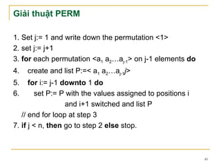 Giải thuật PERM

1. Set j:= 1 and write down the permutation <1>
2. set j:= j+1
3. for each permutation <a1 a2…aj-1> on j-1 elements do
4.   create and list P:=< a1 a2…aj-1j>
5.    for i:= j-1 downto 1 do
6.      set P:= P with the values assigned to positions i
                   and i+1 switched and list P
   // end for loop at step 3
7. if j < n, then go to step 2 else stop.



                                                            45
 