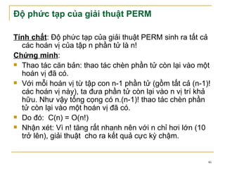 Độ phức tạp của giải thuật PERM

Tính chất: Độ phức tạp của giải thuật PERM sinh ra tất cả
  các hoán vị của tập n phần tử là n!
Chứng minh:
 Thao tác căn bản: thao tác chèn phần tử còn lại vào một
  hoán vị đã có.
 Với mỗi hoán vị từ tập con n-1 phần tử (gồm tất cả (n-1)!
  các hoán vị này), ta đưa phần tử còn lại vào n vị trí khả
  hữu. Như vậy tổng cọng có n.(n-1)! thao tác chèn phần
  tử còn lại vào một hoán vị đã có.
 Do đó: C(n) = O(n!)

 Nhận xét: Vì n! tăng rất nhanh nên với n chỉ hơi lớn (10
  trở lên), giải thuật cho ra kết quả cực kỳ chậm.


                                                          46
 