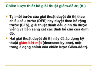 Chiến lược thiết kế giải thuật giảm-để-trị (tt.)

   Tại mỗi bước của giải thuật duyệt đồ thị theo
    chiều sâu trước (DFS) hay duyệt theo bề rộng
    trước (BFS), giải thuật đánh dấu đỉnh đã được
    viếng và tiến sang xét các đỉnh kế cận của đỉnh
    đó.
   Hai giải thuật duyệt đồ thị này đã áp dụng kỹ
    thuật giảm-bớt-một (decrease-by-one), một
    trong 3 dạng chính của chiến lược Giảm-để-trị.




                                                      5
 