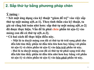 2. Sắp thứ tự bằng phương pháp chèn

Ý tưởng :
• Xét một ứng dụng của kỹ thuật “giảm để trị” vào việc sắp
thứ tự một mảng a[0..n-1]. Theo tinh thần của kỹ thuật, ta
giả sử rằng bài toán nhỏ hơn: sắp thứ tự một mảng a[0..n-2]
đã được thực hiện. Vấn đề là phải chèn phần tử a[n-1] vào
mảng con đã có thứ tự a[0..n-2].
• Có hai cách để thực hiện điều này.
    - Một là ta duyệt mảng con đã có thứ tự từ trái sang phải cho
   đến khi tìm thấy phần tử đầu tiên lớn hơn hay bằng với phần
   tử a[n-1] và chèn phần tử a[n-1] vào bên trái phần tử này.
   - Hai là ta duyệt mảng con đã có thứ tự từ phải sang trái cho
   đến khi tìm thấy phần tử đầu tiên nhỏ hơn hay bằng với phần
   tử a[n-1] và chèn phần tử a[n-1] vào bên phải phần tử này.


                                                                    6
 