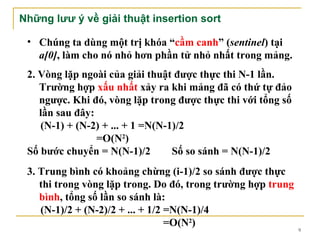 Những lưư ý về giải thuật insertion sort

 • Chúng ta dùng một trị khóa “cầm canh” (sentinel) tại
   a[0], làm cho nó nhỏ hơn phần tử nhỏ nhất trong mảng.
 2. Vòng lặp ngoài của giải thuật được thực thi N-1 lần.
    Trường hợp xấu nhất xảy ra khi mảng đã có thứ tự đảo
    ngược. Khi đó, vòng lặp trong được thực thi với tổng số
    lần sau đây:
    (N-1) + (N-2) + ... + 1 =N(N-1)/2
                 =O(N2)
 Số bước chuyển = N(N-1)/2        Số so sánh = N(N-1)/2
 3. Trung bình có khoảng chừng (i-1)/2 so sánh được thực
    thi trong vòng lặp trong. Do đó, trong trường hợp trung
    bình, tổng số lần so sánh là:
    (N-1)/2 + (N-2)/2 + ... + 1/2 =N(N-1)/4
                                  =O(N2)
                                                              9
 