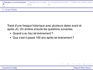 I. Repérage sur une droite graduée II. Repérage dans un repère III. Les propriétés de symétrie IV. Addition des nombres relatifs
1.1. Un peu d’histoire
Tracé d’une fresque historique avec plusieurs dates avant et
après JC. On amène ensuite les questions suivantes.
Quand a eu lieu tel évènement ?
Que s’est-il passé 100 ans après tel évènement ?
Cinquième de collège Collège de Bozel (Savoie)
 