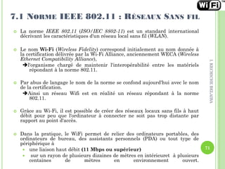  La norme IEEE 802.11 (ISO/IEC 8802-11) est un standard international
décrivant les caractéristiques d'un réseau local sans fil (WLAN).
 Le nom Wi-Fi (Wireless Fidelity) correspond initialement au nom donnée à
la certification délivrée par la Wi-Fi Alliance, anciennement WECA (Wireless
Ethernet Compatibility Alliance),
l'organisme chargé de maintenir l'interopérabilité entre les matériels
répondant à la norme 802.11.
 Par abus de langage le nom de la norme se confond aujourd'hui avec le nom
de la certification.
Ainsi un réseau Wifi est en réalité un réseau répondant à la norme
802.11.
 Grâce au Wi-Fi, il est possible de créer des réseaux locaux sans fils à haut
débit pour peu que l'ordinateur à connecter ne soit pas trop distante par
rapport au point d'accès.
 Dans la pratique, le WiFi permet de relier des ordinateurs portables, des
ordinateurs de bureau, des assistants personnels (PDA) ou tout type de
périphérique à
 une liaison haut débit (11 Mbps ou supérieur)
 sur un rayon de plusieurs dizaines de mètres en intérieuret à plusieurs
centaines de mètres en environnement ouvert.
7.1 NORME IEEE 802.11 : RÉSEAUX SANS FIL
71
I.KECHICHEBELAIBA
 
