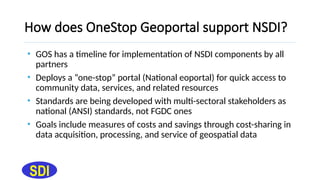How does OneStop Geoportal support NSDI?
• GOS has a timeline for implementation of NSDI components by all
partners
• Deploys a “one-stop” portal (National eoportal) for quick access to
community data, services, and related resources
• Standards are being developed with multi-sectoral stakeholders as
national (ANSI) standards, not FGDC ones
• Goals include measures of costs and savings through cost-sharing in
data acquisition, processing, and service of geospatial data
SDI
 