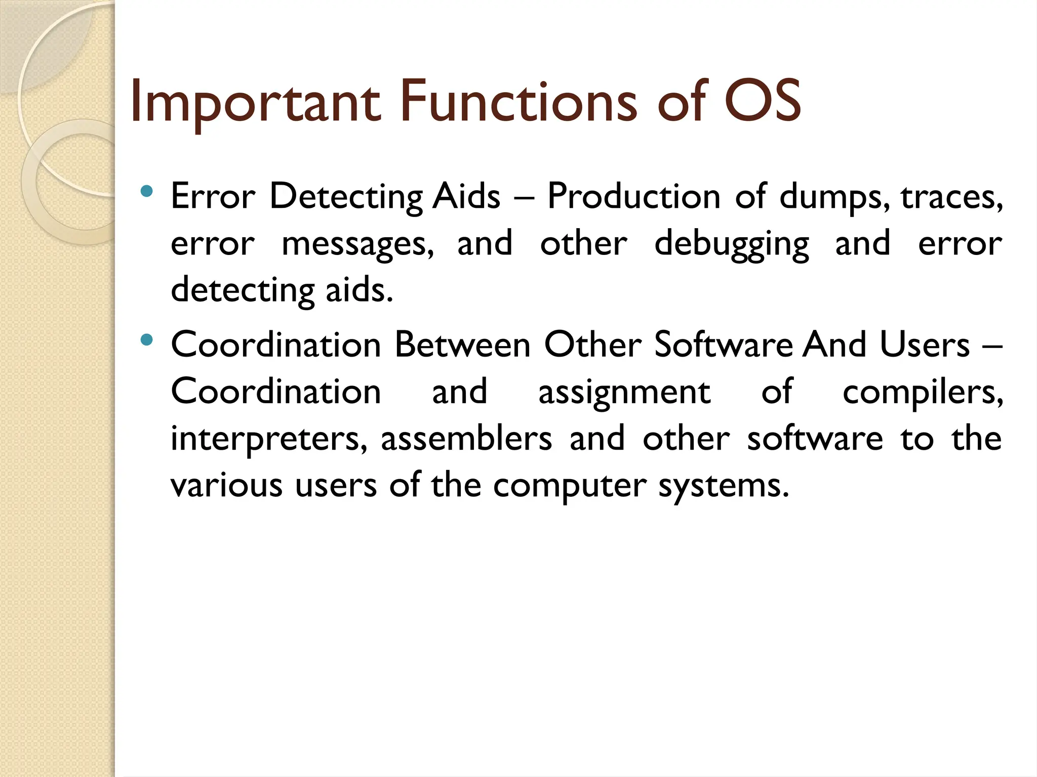 Important Functions of OS
 Error Detecting Aids – Production of dumps, traces,
error messages, and other debugging and error
detecting aids.
 Coordination Between Other Software And Users –
Coordination and assignment of compilers,
interpreters, assemblers and other software to the
various users of the computer systems.
 