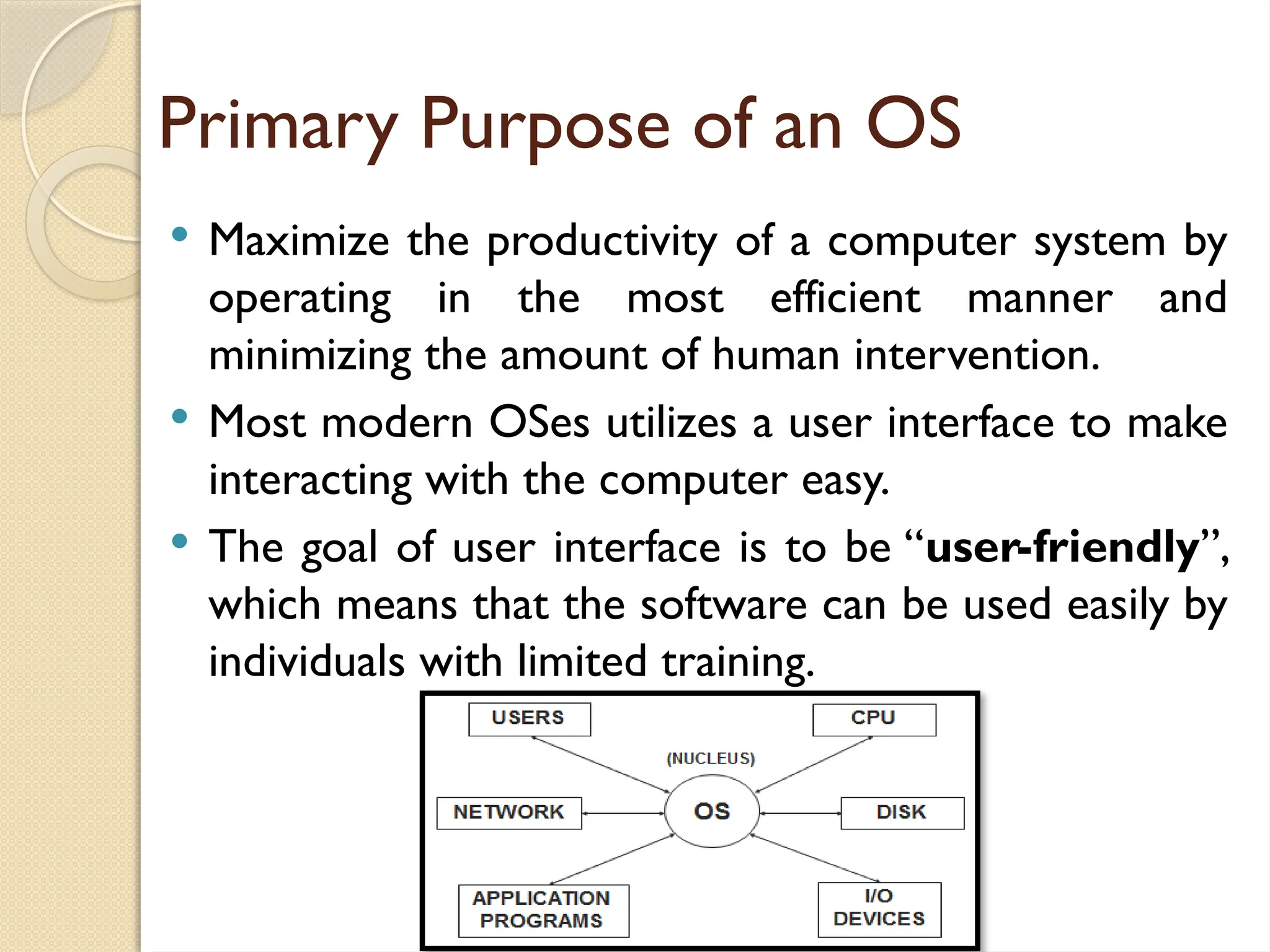 Primary Purpose of an OS
 Maximize the productivity of a computer system by
operating in the most efficient manner and
minimizing the amount of human intervention.
 Most modern OSes utilizes a user interface to make
interacting with the computer easy.
 The goal of user interface is to be “user-friendly”,
which means that the software can be used easily by
individuals with limited training.
 