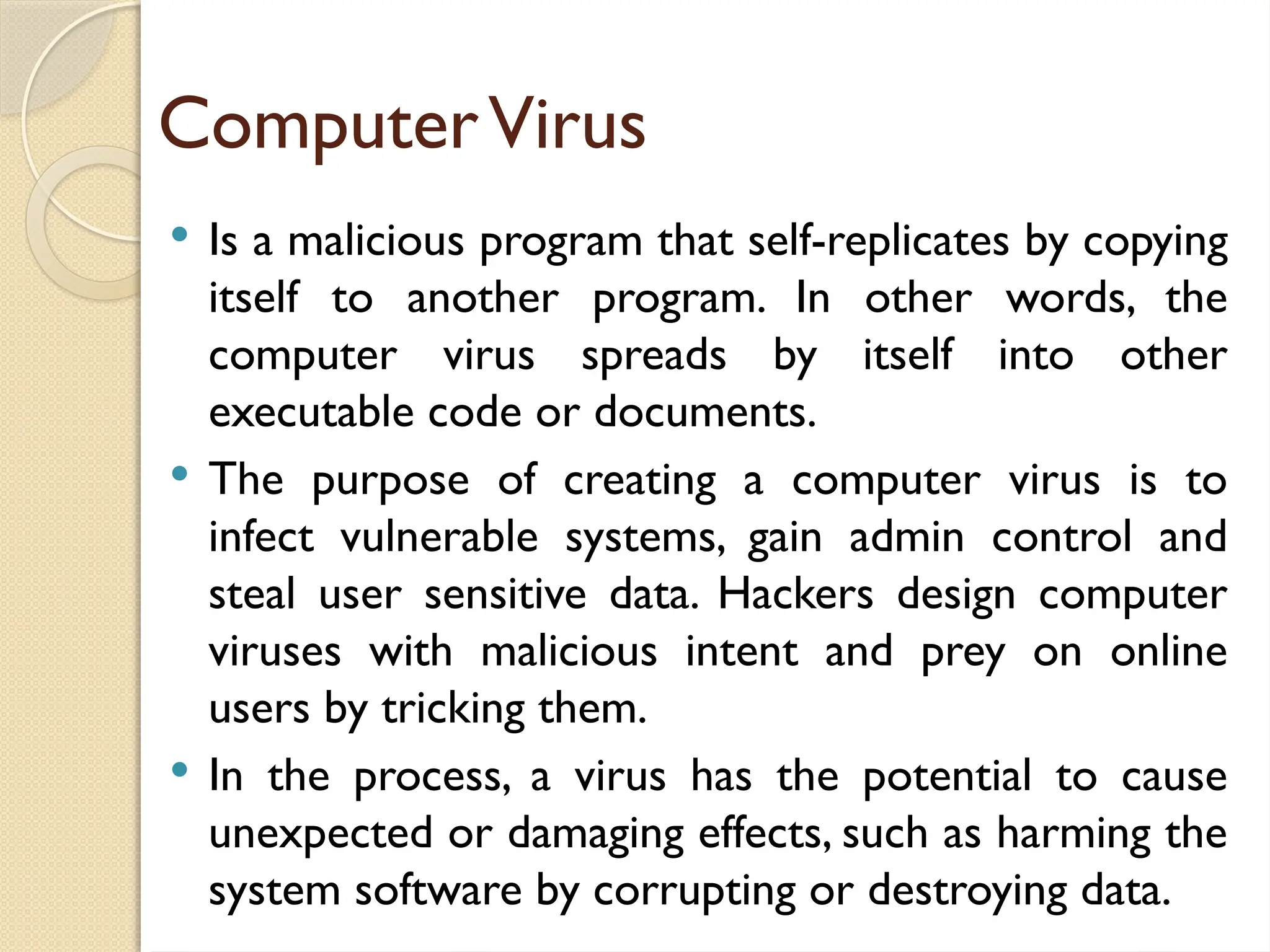 ComputerVirus
 Is a malicious program that self-replicates by copying
itself to another program. In other words, the
computer virus spreads by itself into other
executable code or documents.
 The purpose of creating a computer virus is to
infect vulnerable systems, gain admin control and
steal user sensitive data. Hackers design computer
viruses with malicious intent and prey on online
users by tricking them.
 In the process, a virus has the potential to cause
unexpected or damaging effects, such as harming the
system software by corrupting or destroying data.
 