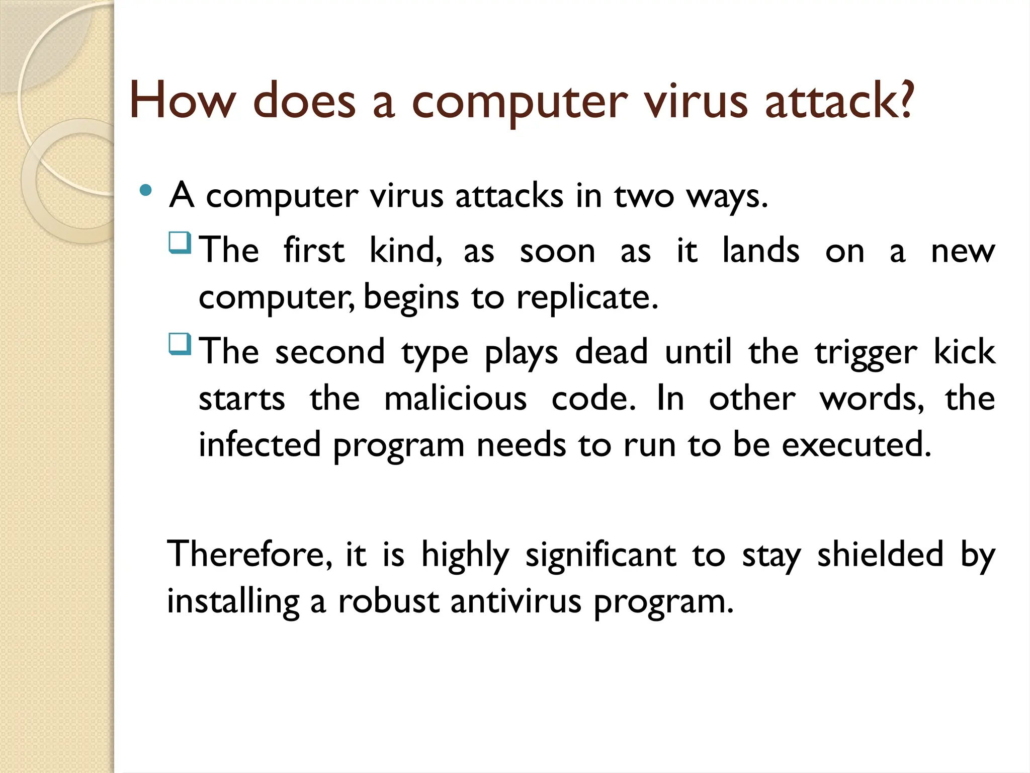 How does a computer virus attack?
 A computer virus attacks in two ways.
The first kind, as soon as it lands on a new
computer, begins to replicate.
The second type plays dead until the trigger kick
starts the malicious code. In other words, the
infected program needs to run to be executed.
Therefore, it is highly significant to stay shielded by
installing a robust antivirus program.
 