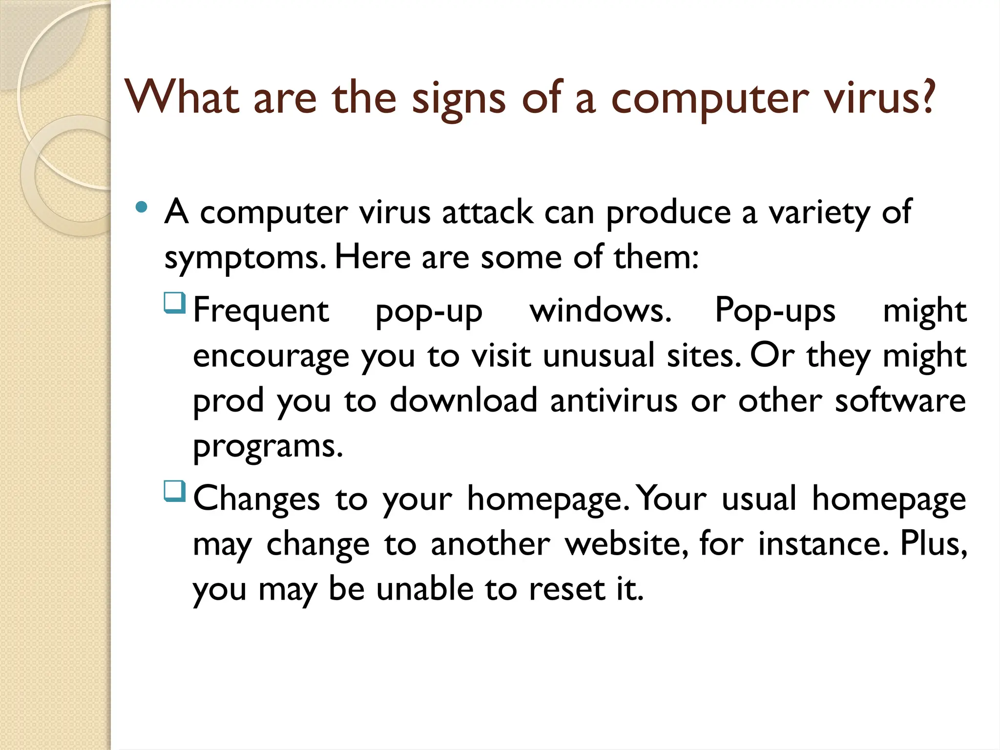 What are the signs of a computer virus?
 A computer virus attack can produce a variety of
symptoms. Here are some of them:
Frequent pop-up windows. Pop-ups might
encourage you to visit unusual sites. Or they might
prod you to download antivirus or other software
programs.
Changes to your homepage.Your usual homepage
may change to another website, for instance. Plus,
you may be unable to reset it.
 