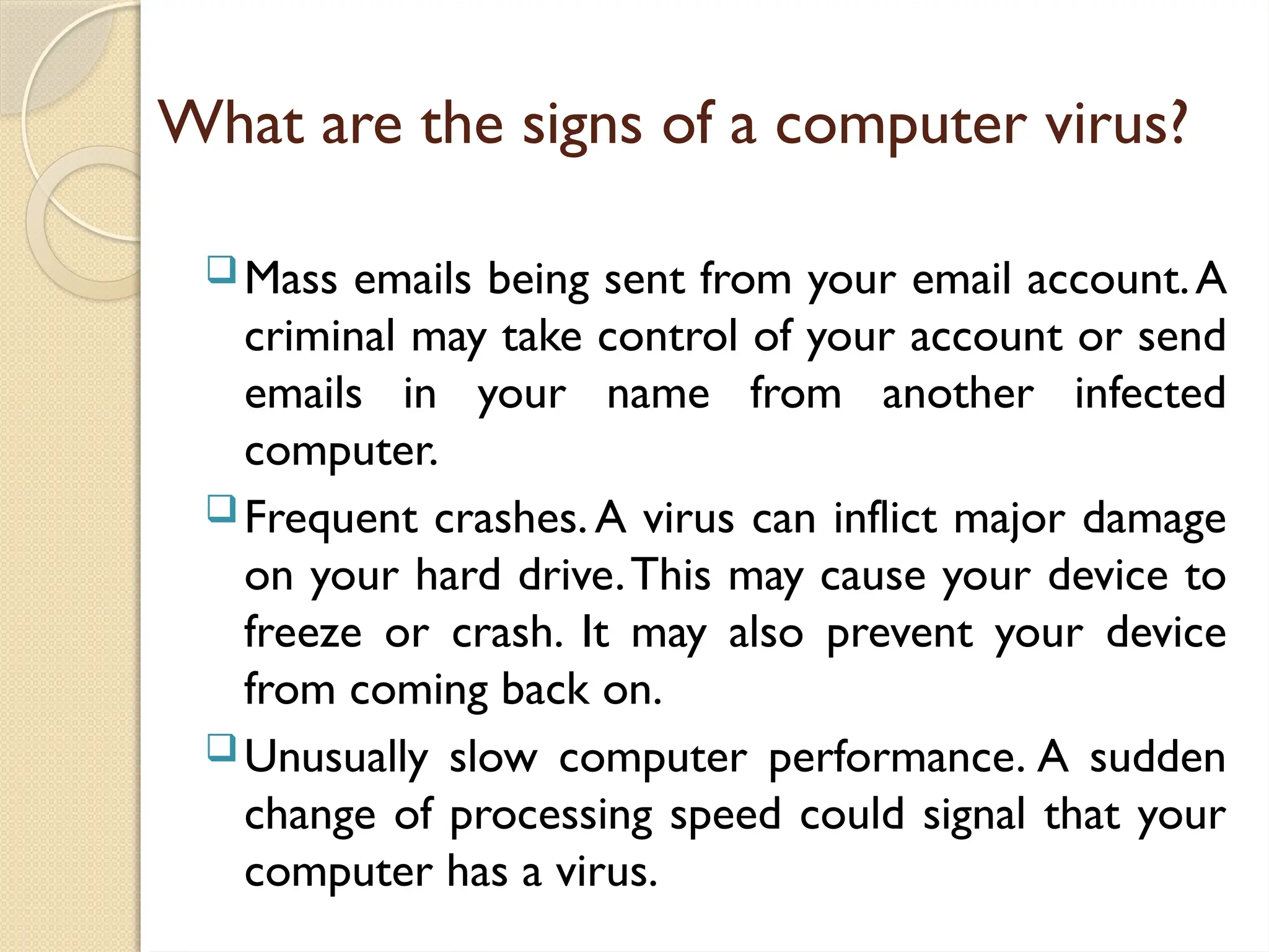 What are the signs of a computer virus?
Mass emails being sent from your email account.A
criminal may take control of your account or send
emails in your name from another infected
computer.
Frequent crashes.A virus can inflict major damage
on your hard drive.This may cause your device to
freeze or crash. It may also prevent your device
from coming back on.
Unusually slow computer performance. A sudden
change of processing speed could signal that your
computer has a virus.
 