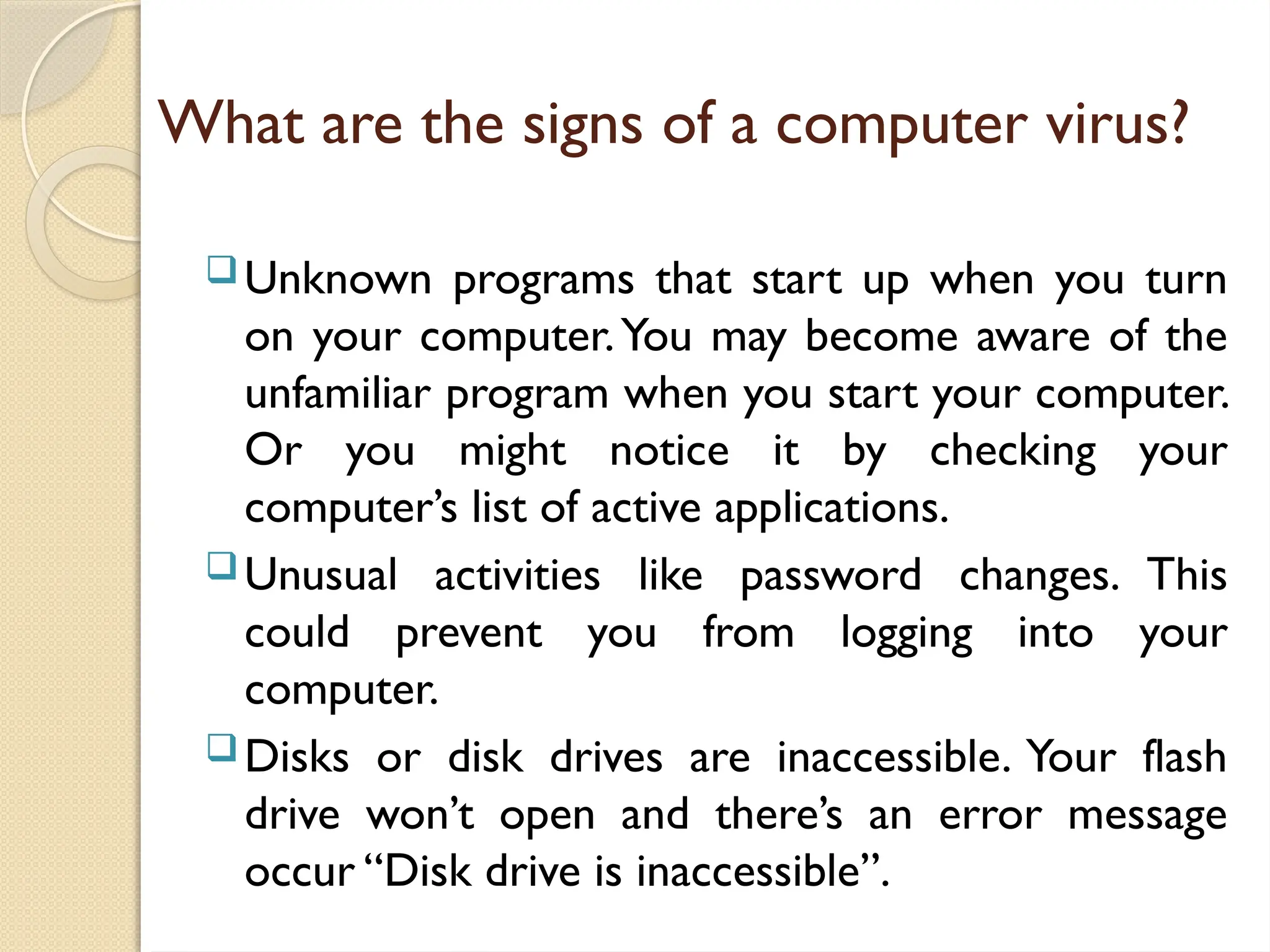 What are the signs of a computer virus?
Unknown programs that start up when you turn
on your computer.You may become aware of the
unfamiliar program when you start your computer.
Or you might notice it by checking your
computer’s list of active applications.
Unusual activities like password changes. This
could prevent you from logging into your
computer.
Disks or disk drives are inaccessible. Your flash
drive won’t open and there’s an error message
occur “Disk drive is inaccessible”.
 