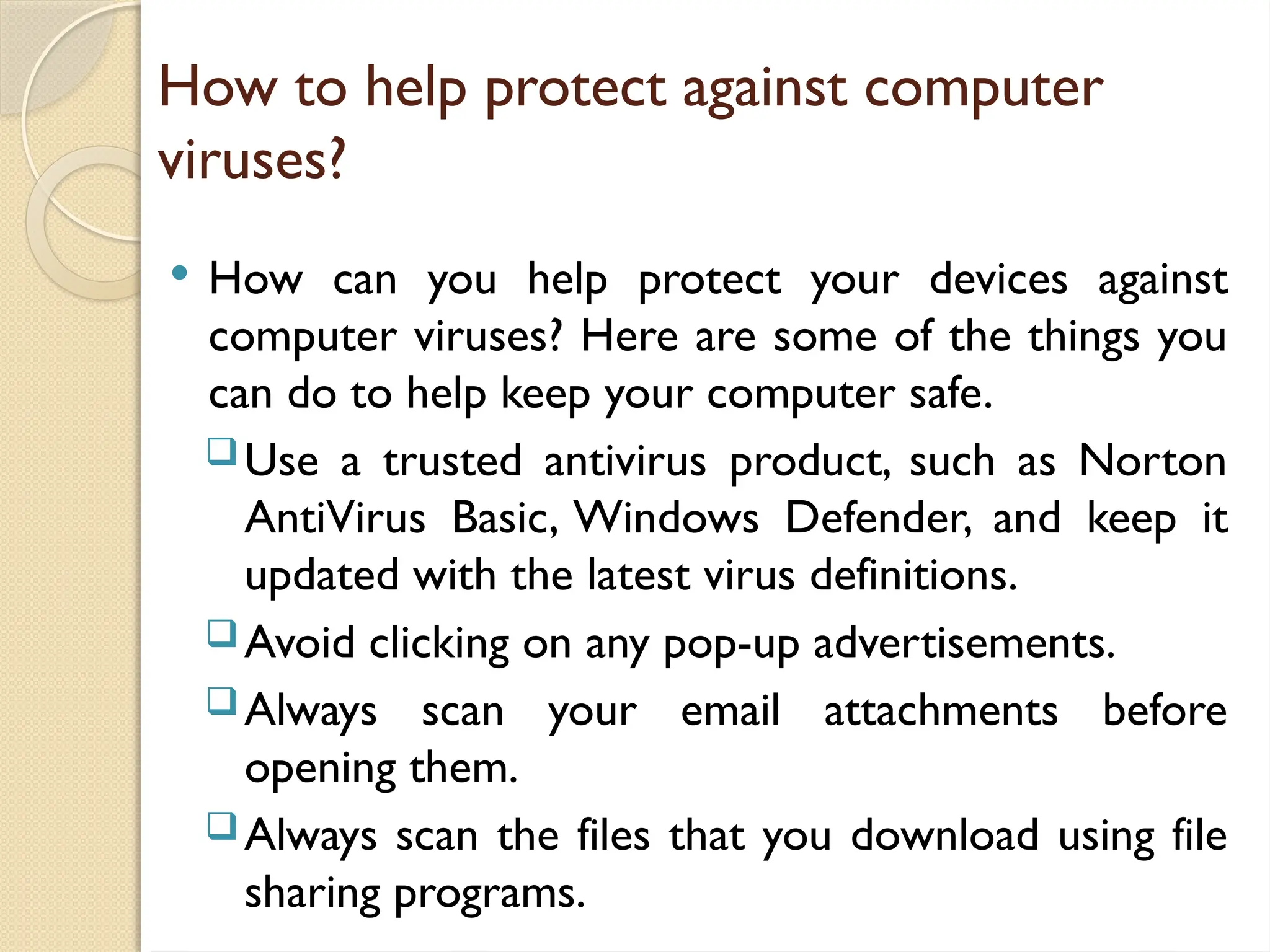 How to help protect against computer
viruses?
 How can you help protect your devices against
computer viruses? Here are some of the things you
can do to help keep your computer safe.
Use a trusted antivirus product, such as Norton
AntiVirus Basic, Windows Defender, and keep it
updated with the latest virus definitions.
Avoid clicking on any pop-up advertisements.
Always scan your email attachments before
opening them.
Always scan the files that you download using file
sharing programs.
 