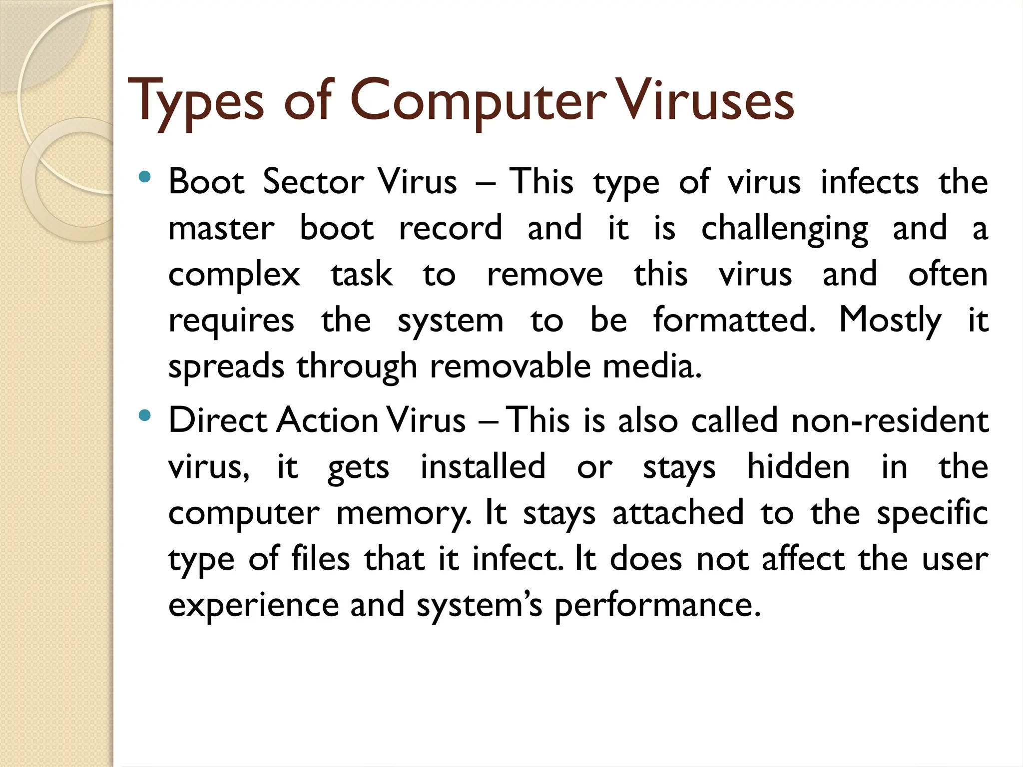 Types of ComputerViruses
 Boot Sector Virus – This type of virus infects the
master boot record and it is challenging and a
complex task to remove this virus and often
requires the system to be formatted. Mostly it
spreads through removable media.
 Direct Action Virus – This is also called non-resident
virus, it gets installed or stays hidden in the
computer memory. It stays attached to the specific
type of files that it infect. It does not affect the user
experience and system’s performance.
 