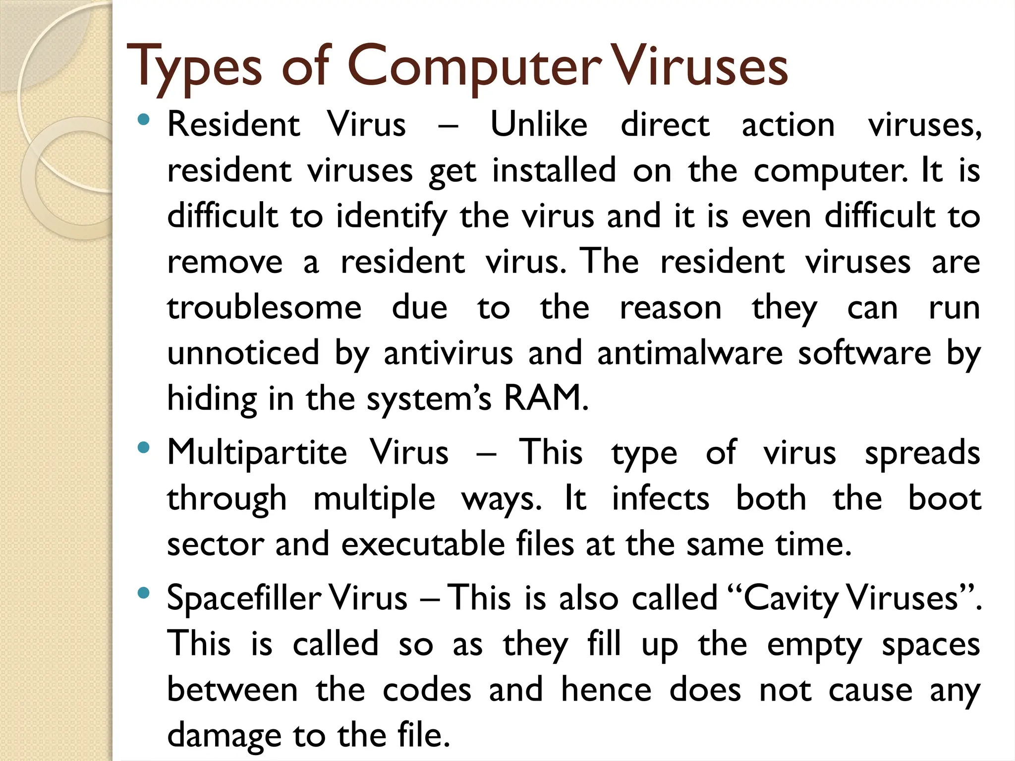 Types of ComputerViruses
 Resident Virus – Unlike direct action viruses,
resident viruses get installed on the computer. It is
difficult to identify the virus and it is even difficult to
remove a resident virus. The resident viruses are
troublesome due to the reason they can run
unnoticed by antivirus and antimalware software by
hiding in the system’s RAM.
 Multipartite Virus – This type of virus spreads
through multiple ways. It infects both the boot
sector and executable files at the same time.
 Spacefiller Virus – This is also called “Cavity Viruses”.
This is called so as they fill up the empty spaces
between the codes and hence does not cause any
damage to the file.
 
