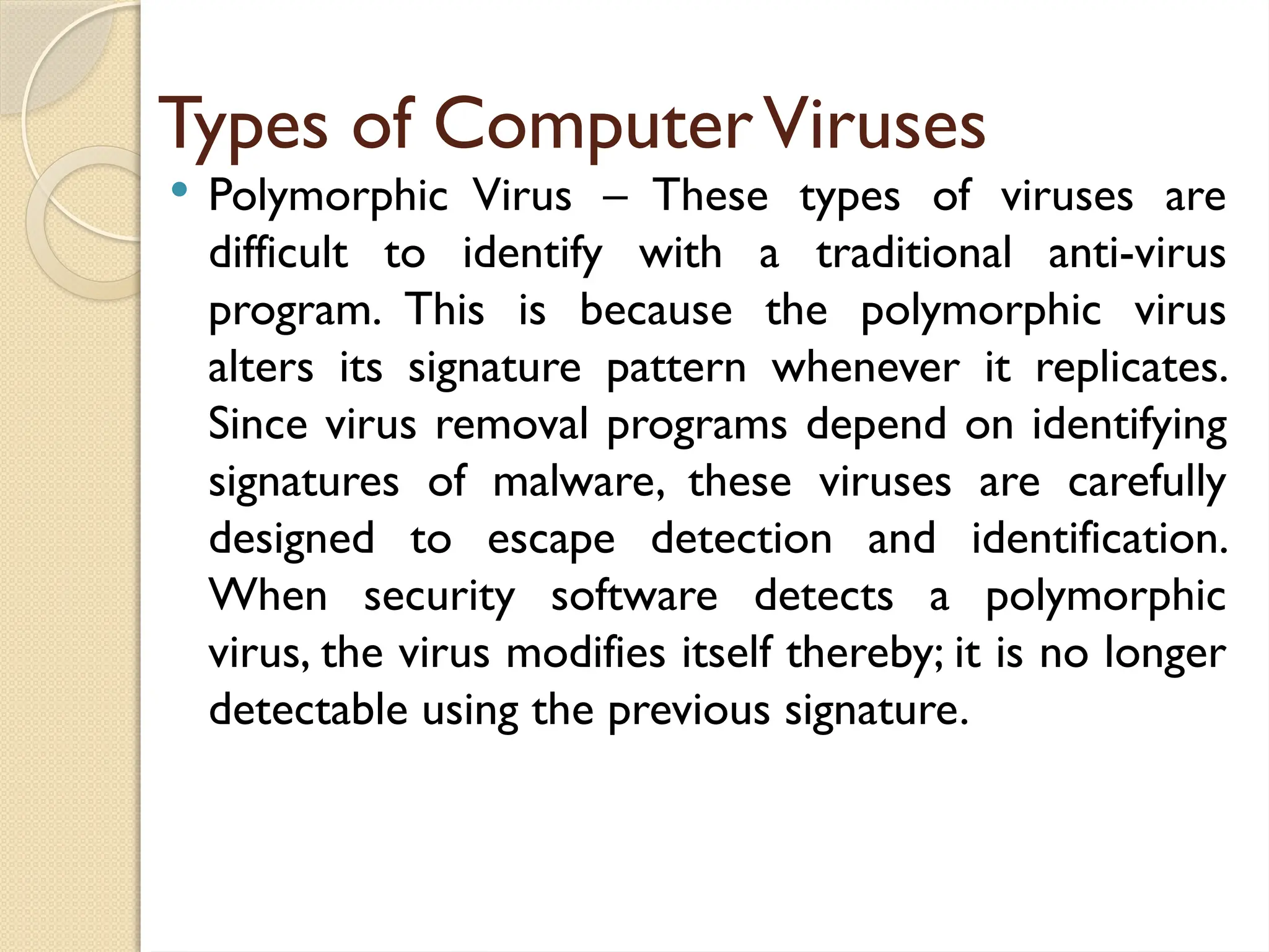 Types of ComputerViruses
 Polymorphic Virus – These types of viruses are
difficult to identify with a traditional anti-virus
program. This is because the polymorphic virus
alters its signature pattern whenever it replicates.
Since virus removal programs depend on identifying
signatures of malware, these viruses are carefully
designed to escape detection and identification.
When security software detects a polymorphic
virus, the virus modifies itself thereby; it is no longer
detectable using the previous signature.
 