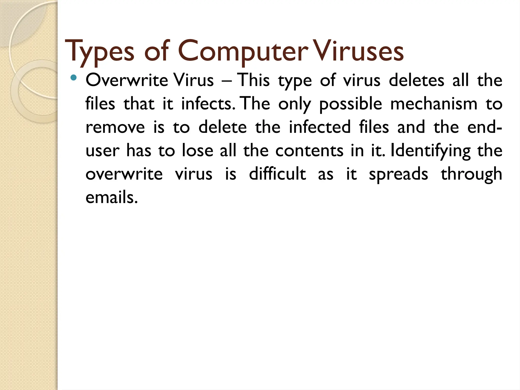 Types of ComputerViruses
 Overwrite Virus – This type of virus deletes all the
files that it infects. The only possible mechanism to
remove is to delete the infected files and the end-
user has to lose all the contents in it. Identifying the
overwrite virus is difficult as it spreads through
emails.
 