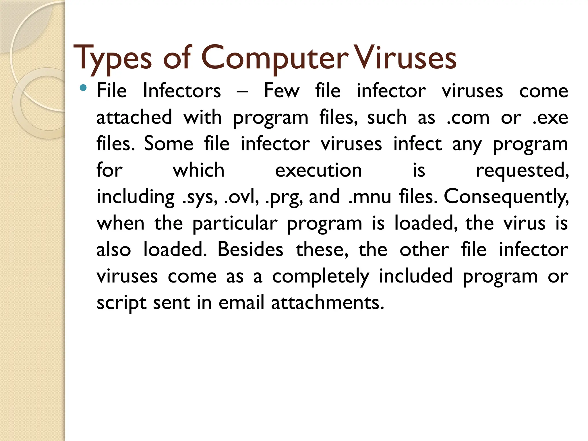 Types of ComputerViruses
 File Infectors – Few file infector viruses come
attached with program files, such as .com or .exe
files. Some file infector viruses infect any program
for which execution is requested,
including .sys, .ovl, .prg, and .mnu files. Consequently,
when the particular program is loaded, the virus is
also loaded. Besides these, the other file infector
viruses come as a completely included program or
script sent in email attachments.
 
