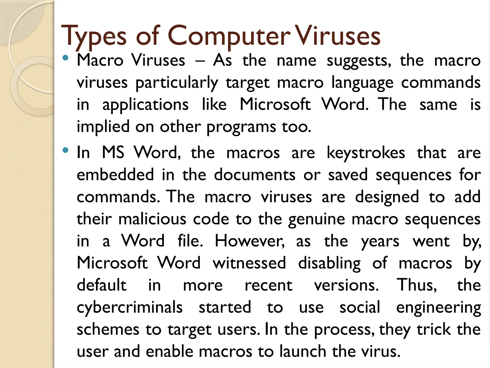 Types of ComputerViruses
 Macro Viruses – As the name suggests, the macro
viruses particularly target macro language commands
in applications like Microsoft Word. The same is
implied on other programs too.
 In MS Word, the macros are keystrokes that are
embedded in the documents or saved sequences for
commands. The macro viruses are designed to add
their malicious code to the genuine macro sequences
in a Word file. However, as the years went by,
Microsoft Word witnessed disabling of macros by
default in more recent versions. Thus, the
cybercriminals started to use social engineering
schemes to target users. In the process, they trick the
user and enable macros to launch the virus.
 