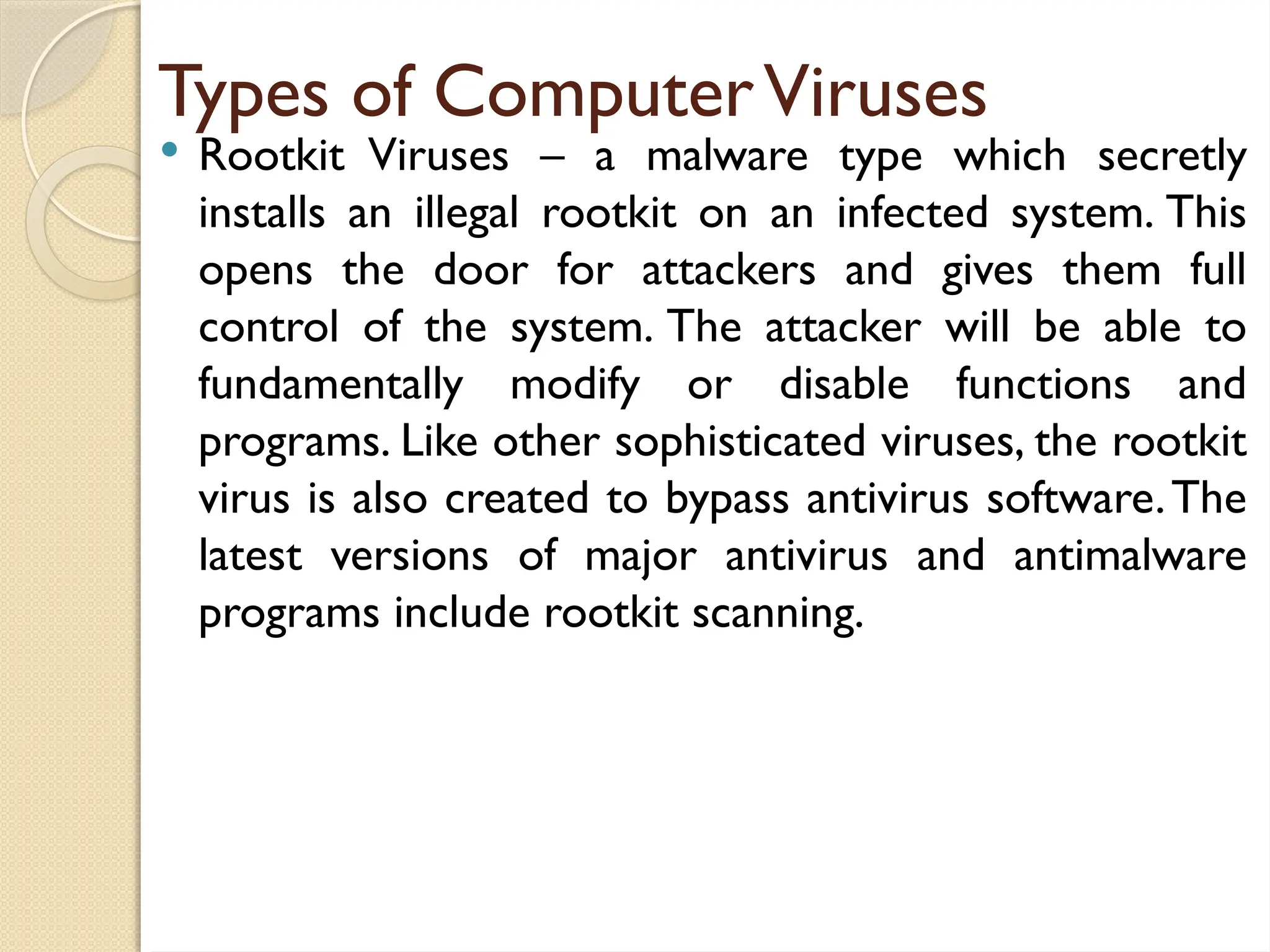 Types of ComputerViruses
 Rootkit Viruses – a malware type which secretly
installs an illegal rootkit on an infected system. This
opens the door for attackers and gives them full
control of the system. The attacker will be able to
fundamentally modify or disable functions and
programs. Like other sophisticated viruses, the rootkit
virus is also created to bypass antivirus software.The
latest versions of major antivirus and antimalware
programs include rootkit scanning.
 