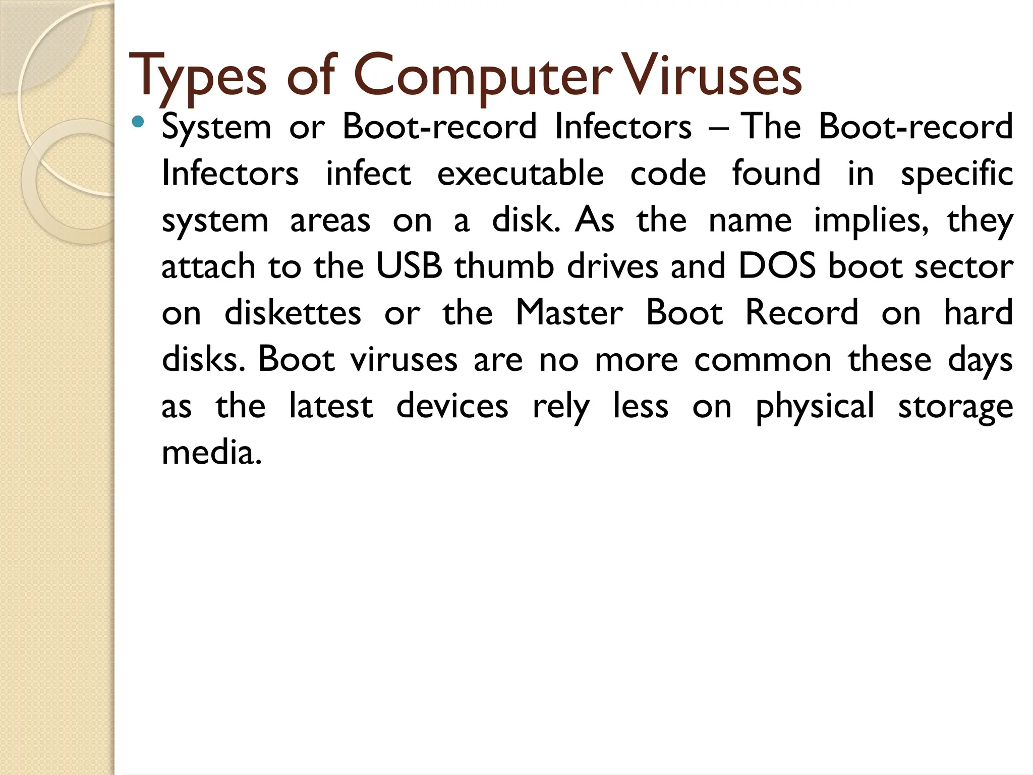 Types of ComputerViruses
 System or Boot-record Infectors – The Boot-record
Infectors infect executable code found in specific
system areas on a disk. As the name implies, they
attach to the USB thumb drives and DOS boot sector
on diskettes or the Master Boot Record on hard
disks. Boot viruses are no more common these days
as the latest devices rely less on physical storage
media.
 
