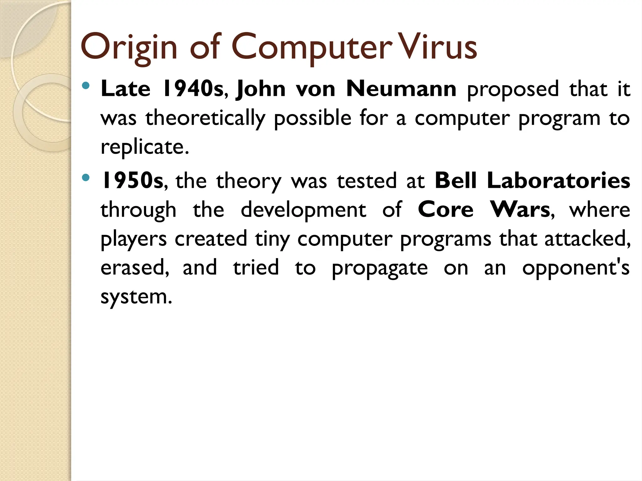 Origin of ComputerVirus
 Late 1940s, John von Neumann proposed that it
was theoretically possible for a computer program to
replicate.
 1950s, the theory was tested at Bell Laboratories
through the development of Core Wars, where
players created tiny computer programs that attacked,
erased, and tried to propagate on an opponent's
system.
 