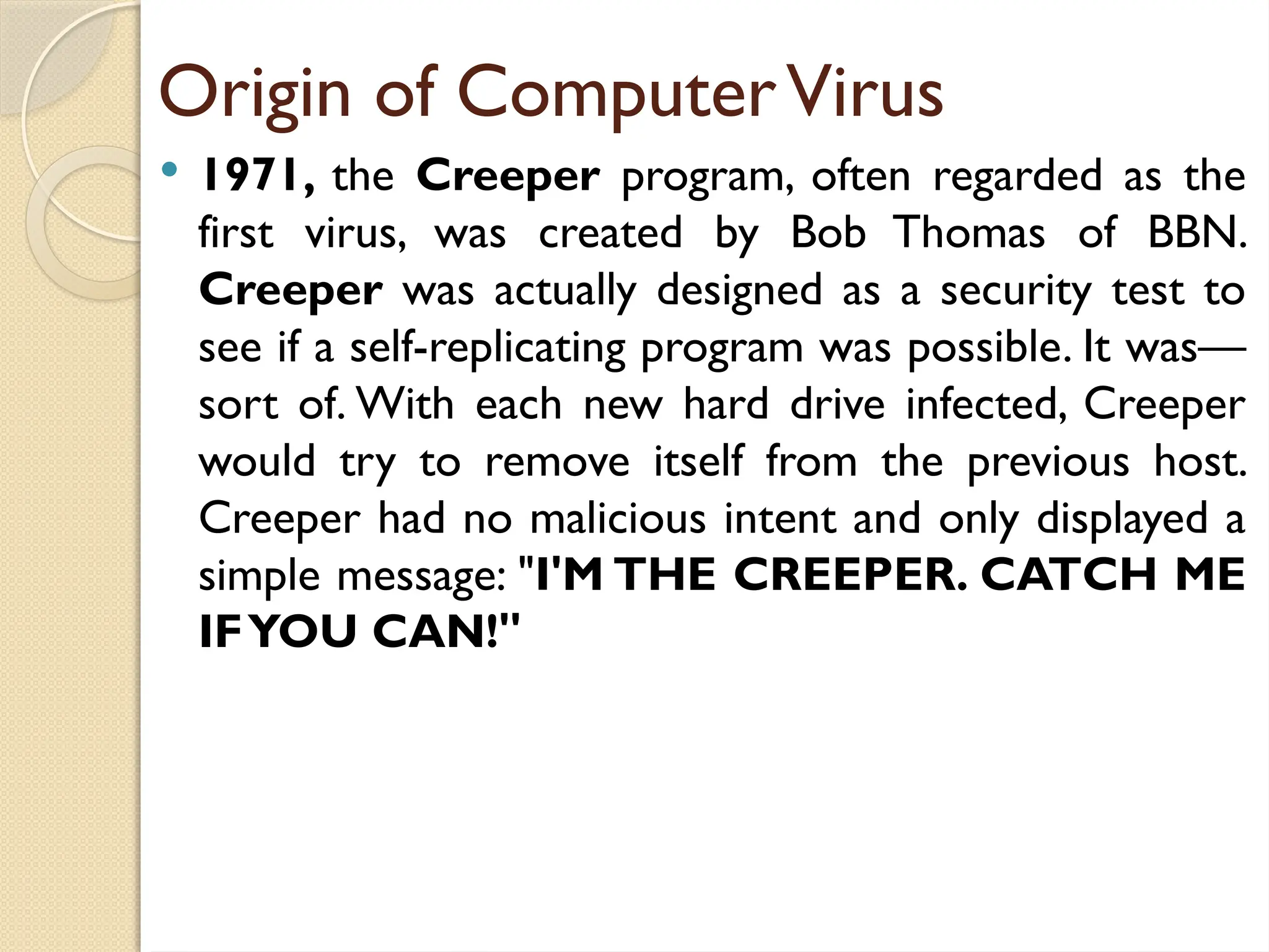 Origin of ComputerVirus
 1971, the Creeper program, often regarded as the
first virus, was created by Bob Thomas of BBN.
Creeper was actually designed as a security test to
see if a self-replicating program was possible. It was—
sort of. With each new hard drive infected, Creeper
would try to remove itself from the previous host.
Creeper had no malicious intent and only displayed a
simple message: "I'M THE CREEPER. CATCH ME
IFYOU CAN!"
 