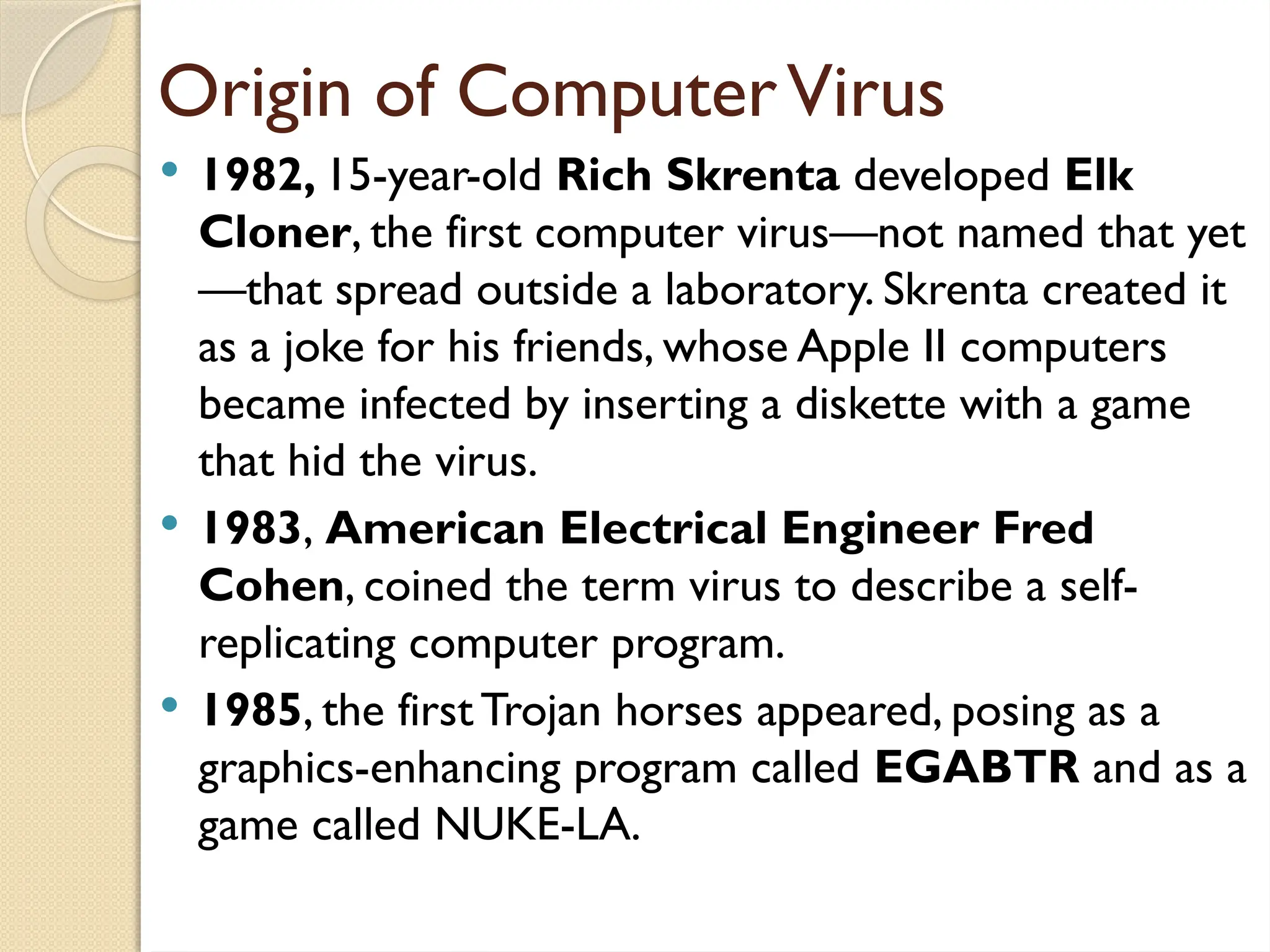 Origin of ComputerVirus
 1982, 15-year-old Rich Skrenta developed Elk
Cloner, the first computer virus—not named that yet
—that spread outside a laboratory. Skrenta created it
as a joke for his friends, whose Apple II computers
became infected by inserting a diskette with a game
that hid the virus.
 1983, American Electrical Engineer Fred
Cohen, coined the term virus to describe a self-
replicating computer program.
 1985, the firstTrojan horses appeared, posing as a
graphics-enhancing program called EGABTR and as a
game called NUKE-LA.
 