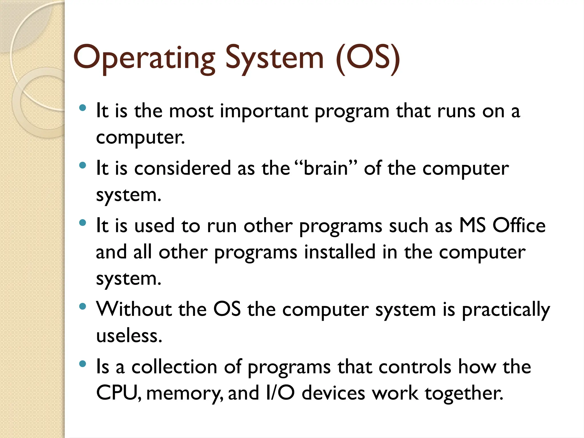 Operating System (OS)
 It is the most important program that runs on a
computer.
 It is considered as the “brain” of the computer
system.
 It is used to run other programs such as MS Office
and all other programs installed in the computer
system.
 Without the OS the computer system is practically
useless.
 Is a collection of programs that controls how the
CPU, memory, and I/O devices work together.
 