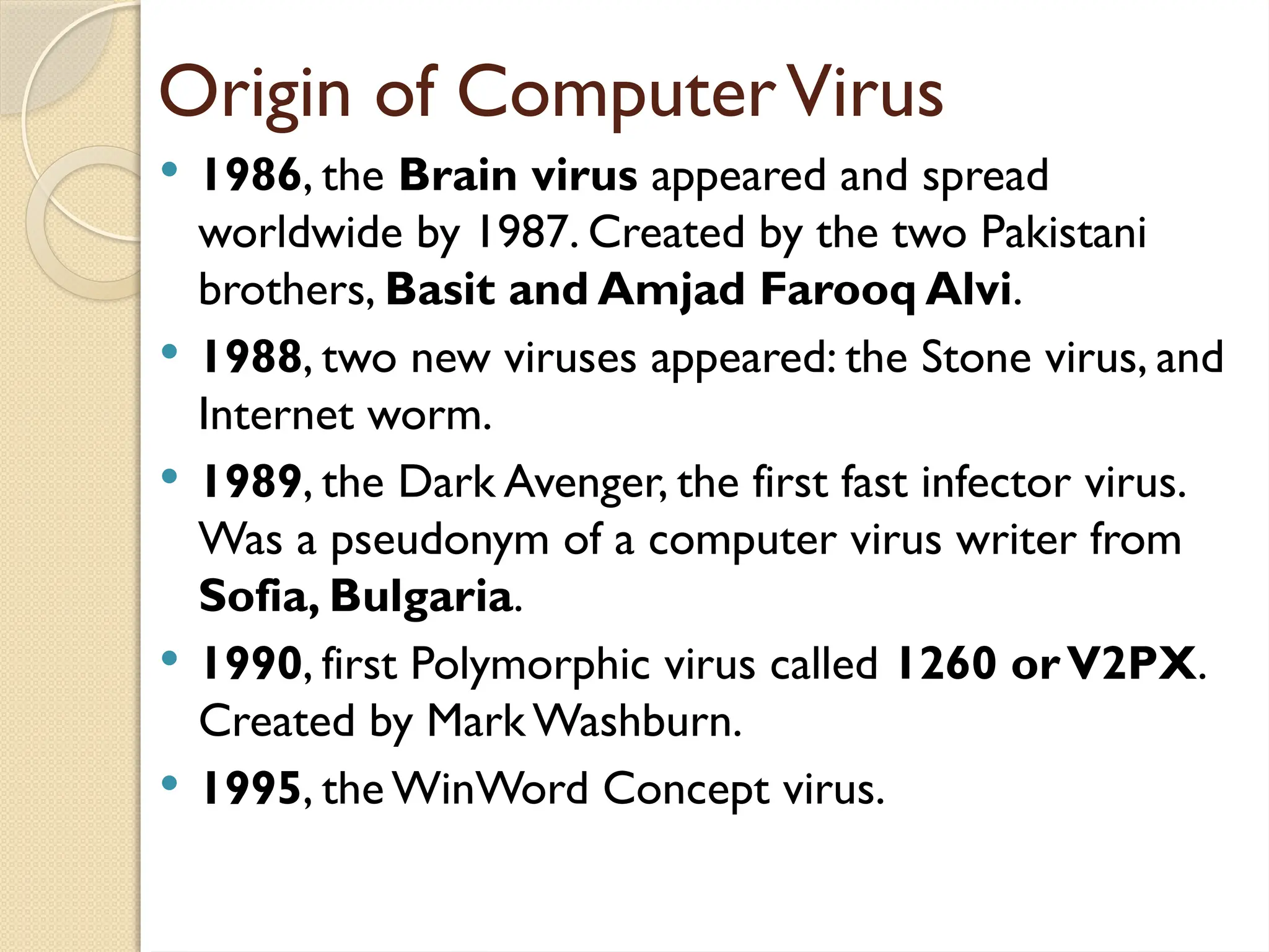 Origin of ComputerVirus
 1986, the Brain virus appeared and spread
worldwide by 1987. Created by the two Pakistani
brothers, Basit and Amjad Farooq Alvi.
 1988, two new viruses appeared: the Stone virus, and
Internet worm.
 1989, the Dark Avenger, the first fast infector virus.
Was a pseudonym of a computer virus writer from
Sofia, Bulgaria.
 1990, first Polymorphic virus called 1260 orV2PX.
Created by Mark Washburn.
 1995, the WinWord Concept virus.
 