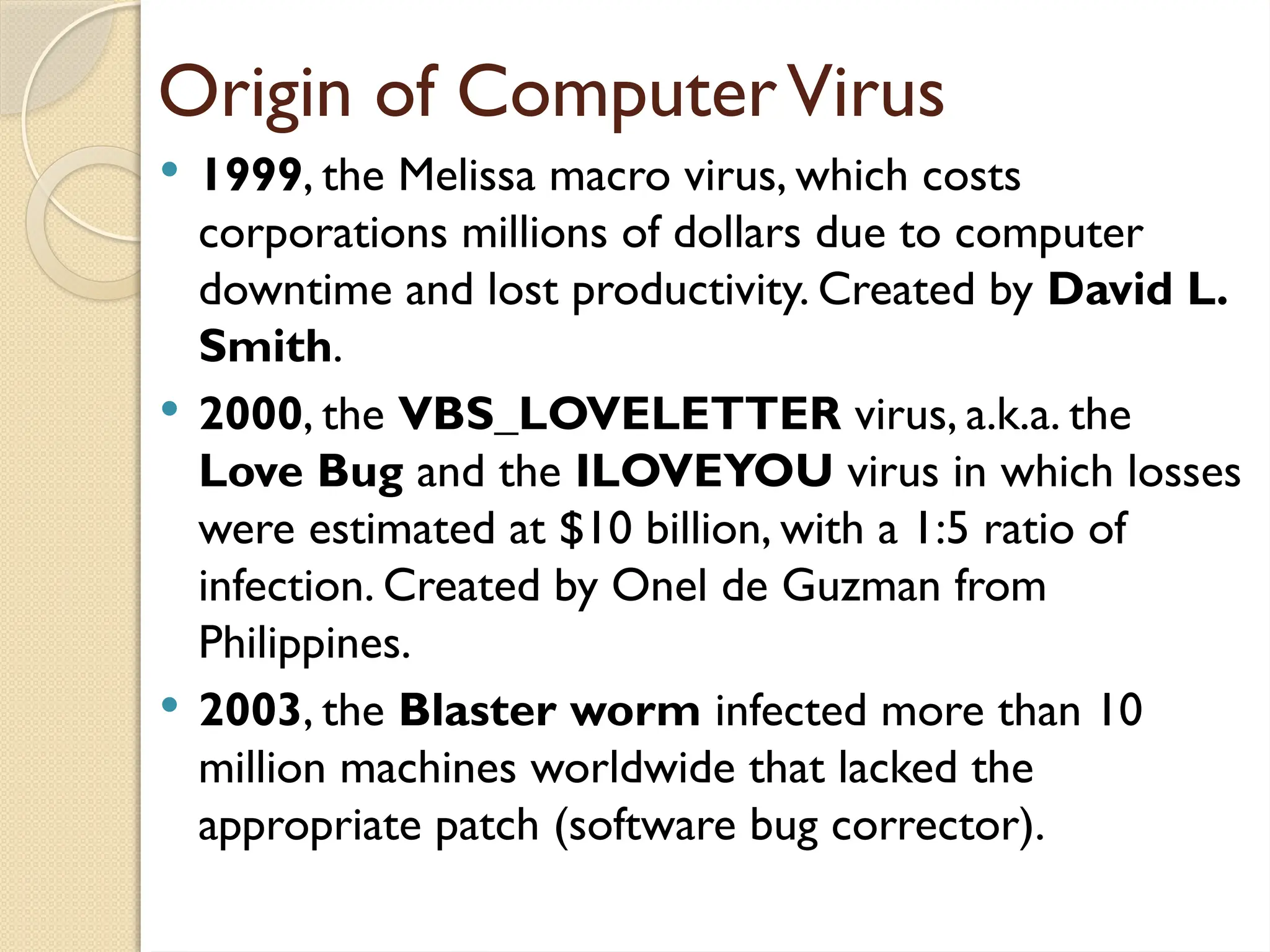 Origin of ComputerVirus
 1999, the Melissa macro virus, which costs
corporations millions of dollars due to computer
downtime and lost productivity. Created by David L.
Smith.
 2000, the VBS_LOVELETTER virus, a.k.a. the
Love Bug and the ILOVEYOU virus in which losses
were estimated at $10 billion, with a 1:5 ratio of
infection. Created by Onel de Guzman from
Philippines.
 2003, the Blaster worm infected more than 10
million machines worldwide that lacked the
appropriate patch (software bug corrector).
 