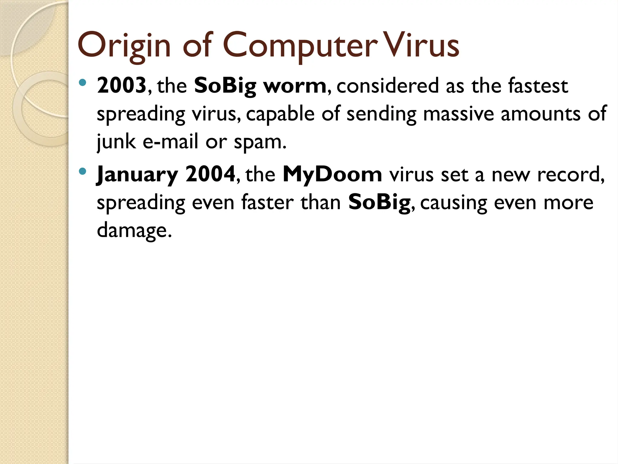 Origin of ComputerVirus
 2003, the SoBig worm, considered as the fastest
spreading virus, capable of sending massive amounts of
junk e-mail or spam.
 January 2004, the MyDoom virus set a new record,
spreading even faster than SoBig, causing even more
damage.
 