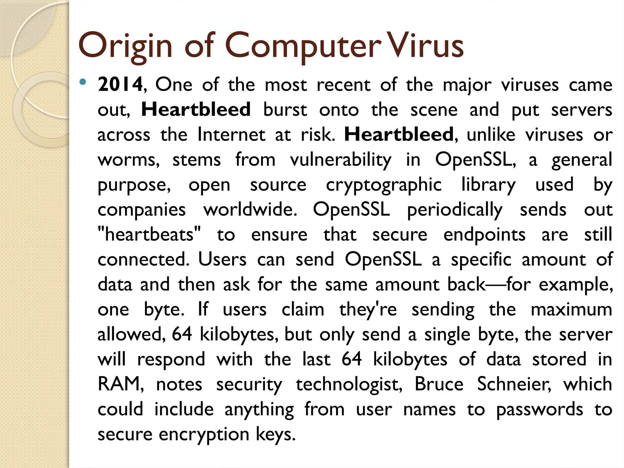 Origin of ComputerVirus
 2014, One of the most recent of the major viruses came
out, Heartbleed burst onto the scene and put servers
across the Internet at risk. Heartbleed, unlike viruses or
worms, stems from vulnerability in OpenSSL, a general
purpose, open source cryptographic library used by
companies worldwide. OpenSSL periodically sends out
"heartbeats" to ensure that secure endpoints are still
connected. Users can send OpenSSL a specific amount of
data and then ask for the same amount back—for example,
one byte. If users claim they're sending the maximum
allowed, 64 kilobytes, but only send a single byte, the server
will respond with the last 64 kilobytes of data stored in
RAM, notes security technologist, Bruce Schneier, which
could include anything from user names to passwords to
secure encryption keys.
 