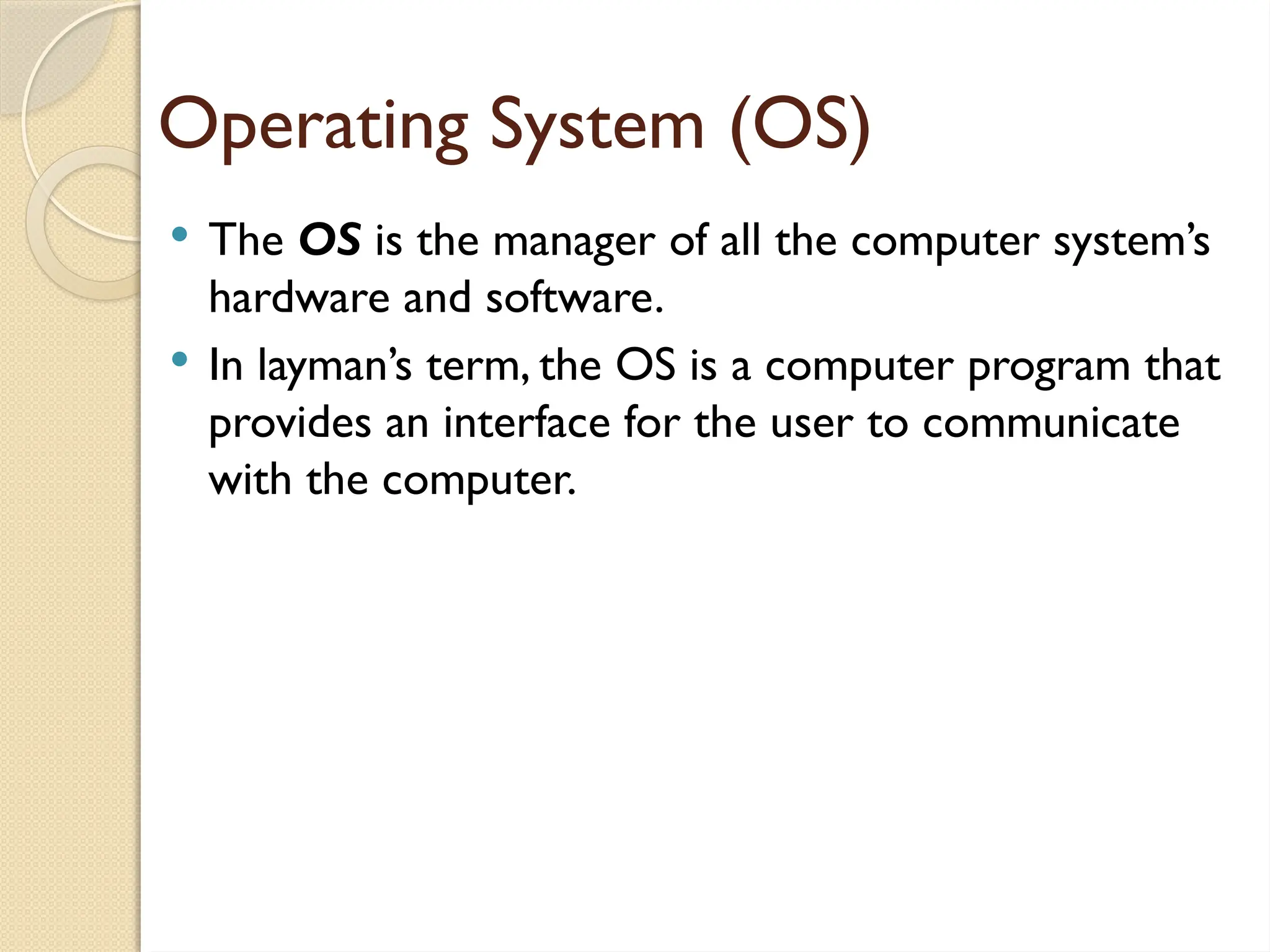 Operating System (OS)
 The OS is the manager of all the computer system’s
hardware and software.
 In layman’s term, the OS is a computer program that
provides an interface for the user to communicate
with the computer.
 