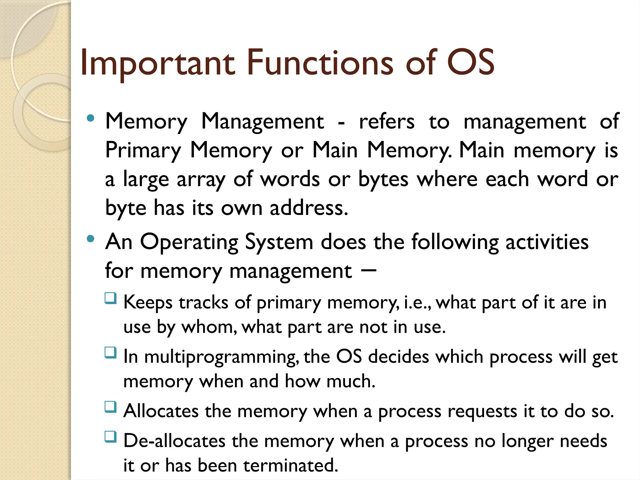 Important Functions of OS
 Memory Management - refers to management of
Primary Memory or Main Memory. Main memory is
a large array of words or bytes where each word or
byte has its own address.
 An Operating System does the following activities
for memory management −
 Keeps tracks of primary memory, i.e., what part of it are in
use by whom, what part are not in use.
 In multiprogramming, the OS decides which process will get
memory when and how much.
 Allocates the memory when a process requests it to do so.
 De-allocates the memory when a process no longer needs
it or has been terminated.
 