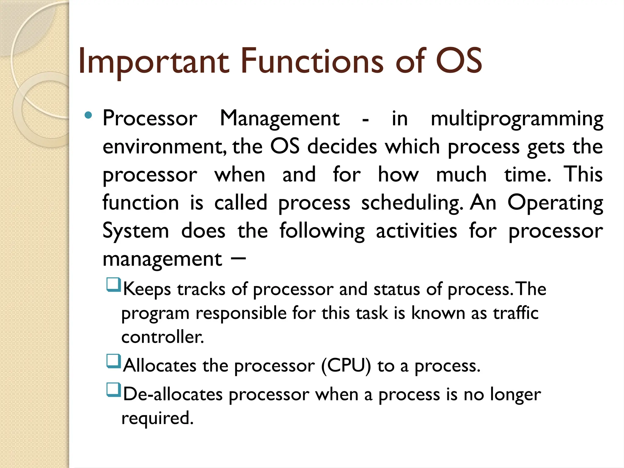 Important Functions of OS
 Processor Management - in multiprogramming
environment, the OS decides which process gets the
processor when and for how much time. This
function is called process scheduling. An Operating
System does the following activities for processor
management −
Keeps tracks of processor and status of process.The
program responsible for this task is known as traffic
controller.
Allocates the processor (CPU) to a process.
De-allocates processor when a process is no longer
required.
 
