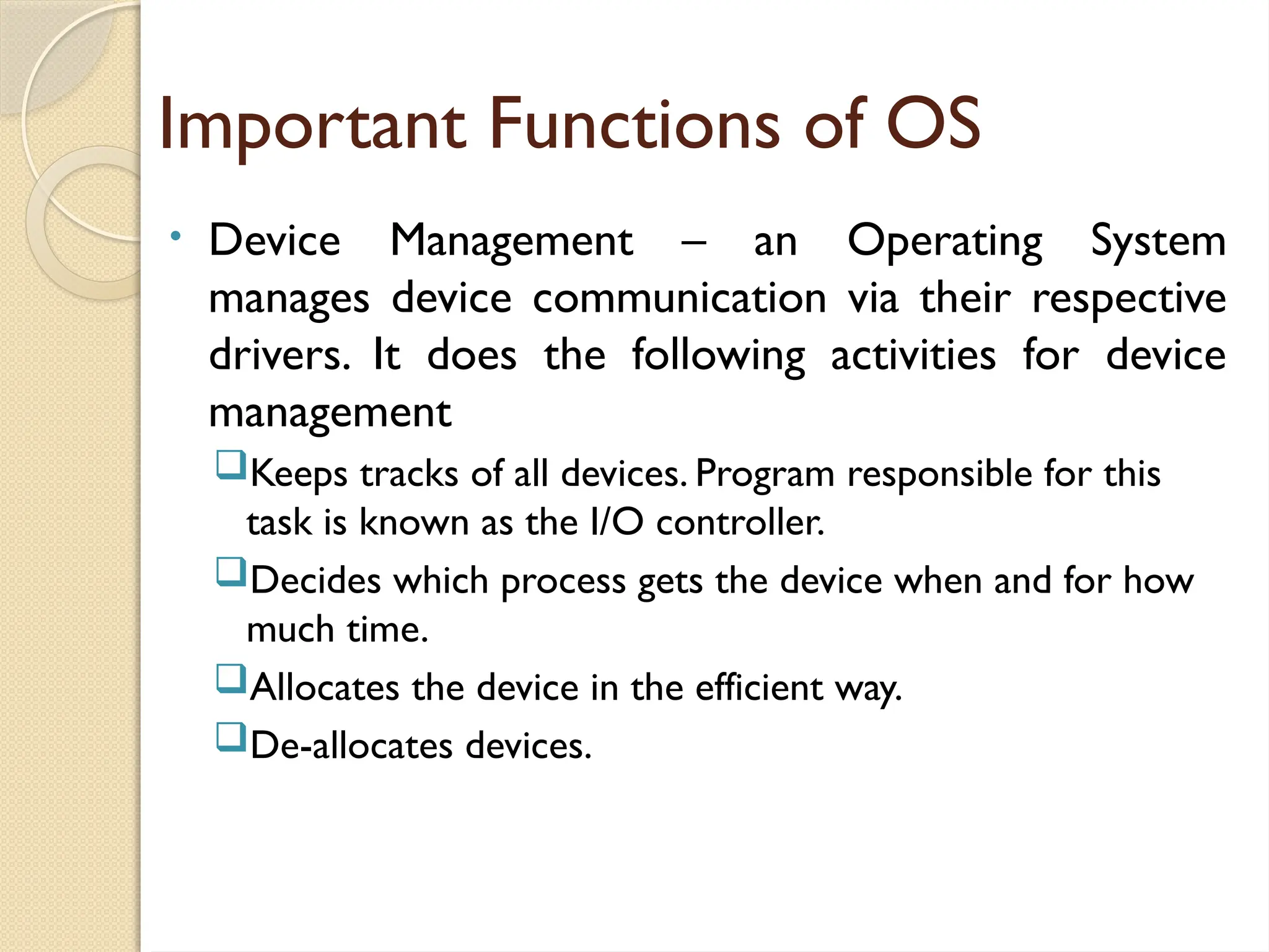Important Functions of OS
• Device Management – an Operating System
manages device communication via their respective
drivers. It does the following activities for device
management
Keeps tracks of all devices. Program responsible for this
task is known as the I/O controller.
Decides which process gets the device when and for how
much time.
Allocates the device in the efficient way.
De-allocates devices.
 