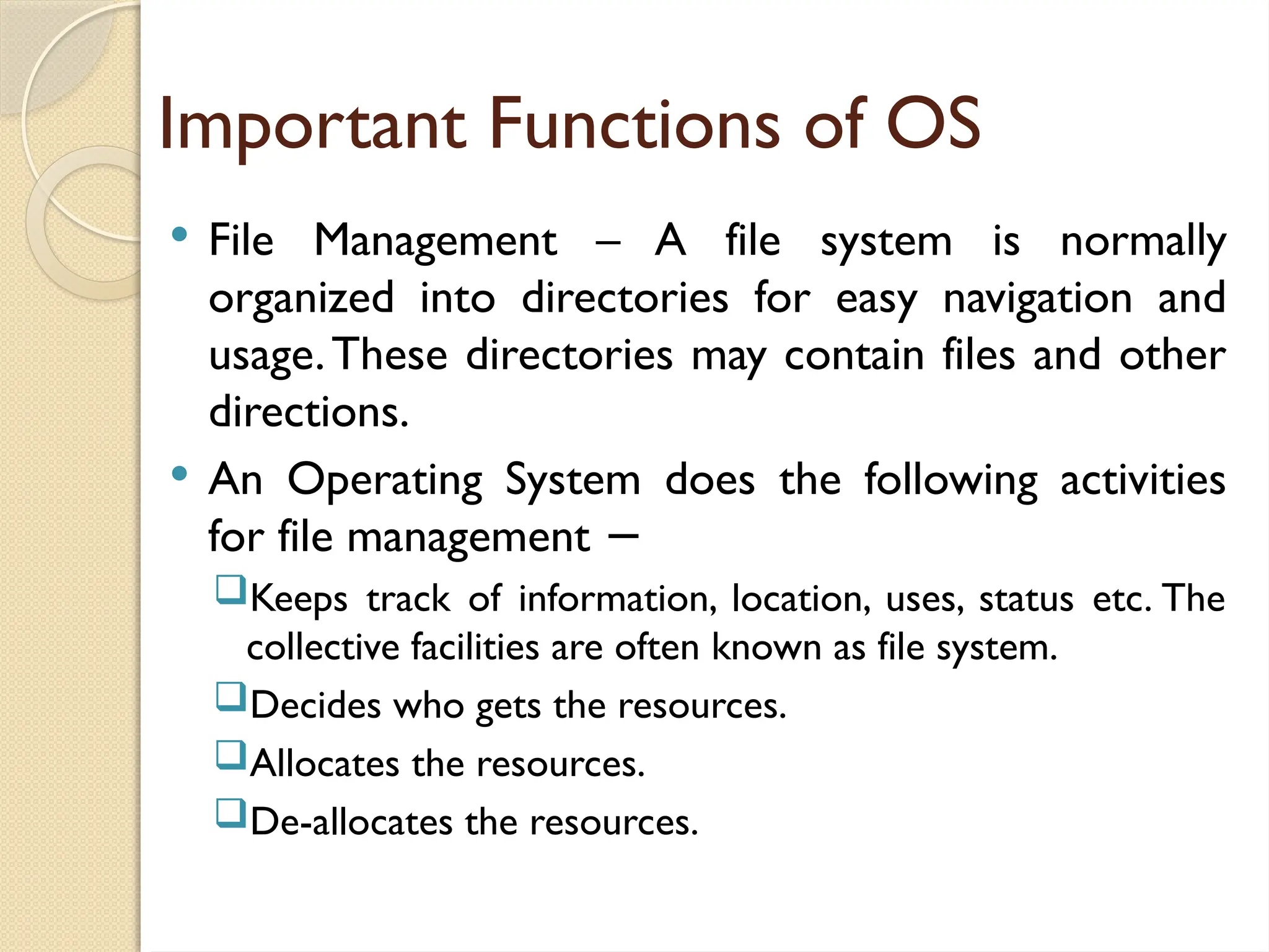 Important Functions of OS
 File Management – A file system is normally
organized into directories for easy navigation and
usage.These directories may contain files and other
directions.
 An Operating System does the following activities
for file management −
Keeps track of information, location, uses, status etc. The
collective facilities are often known as file system.
Decides who gets the resources.
Allocates the resources.
De-allocates the resources.
 