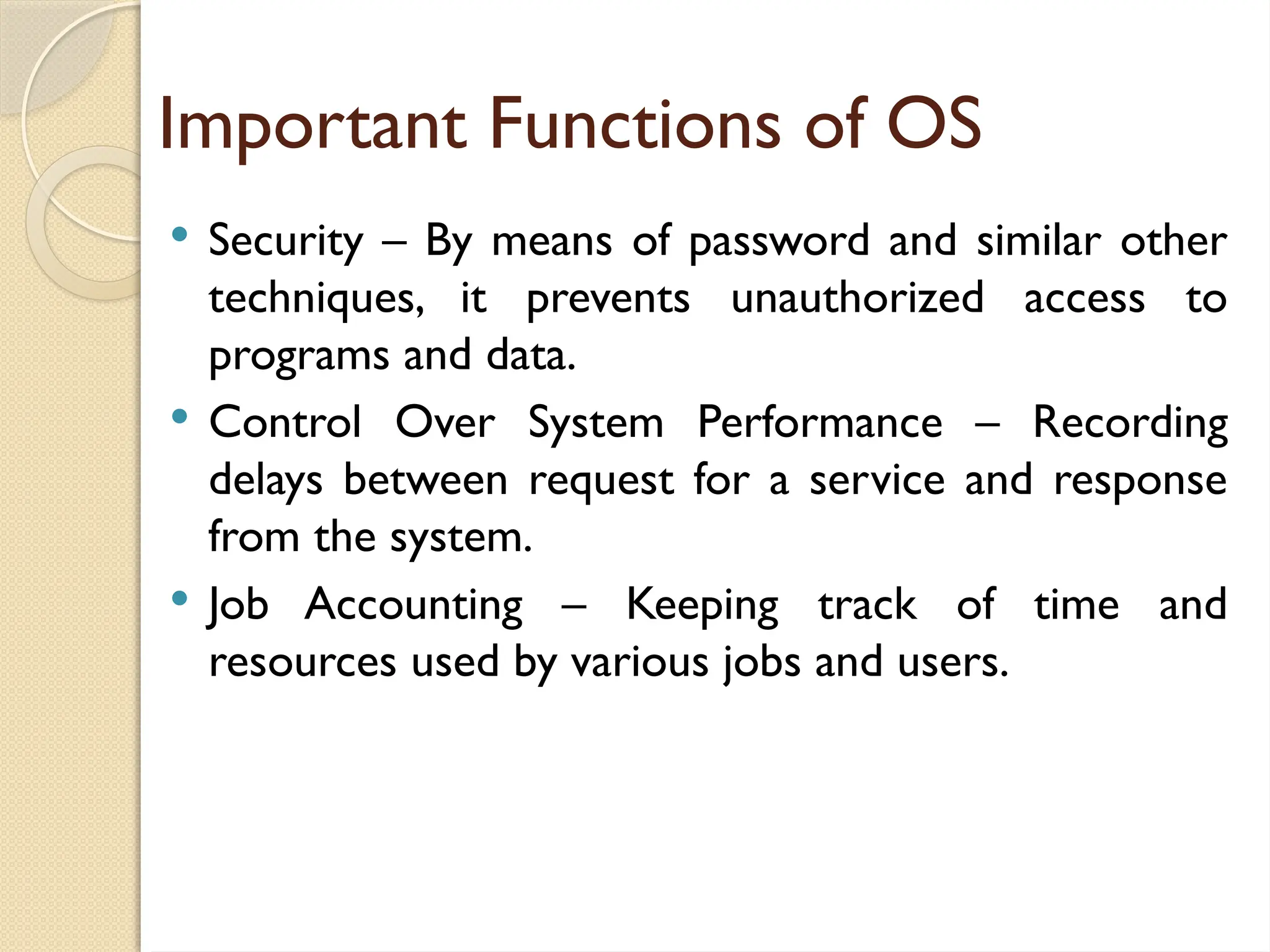 Important Functions of OS
 Security – By means of password and similar other
techniques, it prevents unauthorized access to
programs and data.
 Control Over System Performance – Recording
delays between request for a service and response
from the system.
 Job Accounting – Keeping track of time and
resources used by various jobs and users.
 