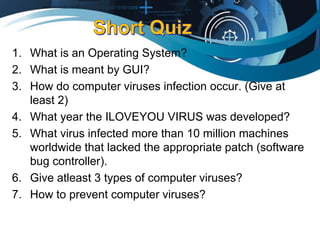 1. What is an Operating System?
2. What is meant by GUI?
3. How do computer viruses infection occur. (Give at
least 2)
4. What year the ILOVEYOU VIRUS was developed?
5. What virus infected more than 10 million machines
worldwide that lacked the appropriate patch (software
bug controller).
6. Give atleast 3 types of computer viruses?
7. How to prevent computer viruses?
 