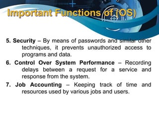 5. Security – By means of passwords and similar other
techniques, it prevents unauthorized access to
programs and data.
6. Control Over System Performance – Recording
delays between a request for a service and
response from the system.
7. Job Accounting – Keeping track of time and
resources used by various jobs and users.
 