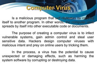 Is a malicious program that self-replicates by copying
itself to another program. In other words, the computer virus
spreads by itself into other executable code or documents.
The purpose of creating a computer virus is to infect
vulnerable systems, gain admin control and steal user
sensitive data. Hackers design computer viruses with
malicious intent and prey on online users by tricking them.
In the process, a virus has the potential to cause
unexpected or damaging effects, such as harming the
system software by corrupting or destroying data.
 