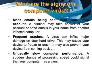 • Mass emails being sent from your email
account. A criminal may take control of your
account or send emails in your name from another
infected computer.
• Frequent crashes. A virus can inflict major
damage on your hard drive. This may cause your
device to freeze or crash. It may also prevent your
device from coming back on.
• Unusually slow computer performance. A
sudden change of processing speed could signal
that your computer has a virus.
 