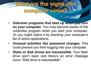• Unknown programs that start up when you turn
on your computer. You may become aware of the
unfamiliar program when you start your computer.
Or you might notice it by checking your computer’s
list of active applications.
• Unusual activities like password changes. This
could prevent you from logging into your computer.
• Disks or disk drives are inaccessible. Your flash
drive won’t open and there’s an error message
occur “Disk drive is inaccessible”.
 