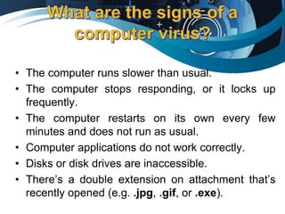• The computer runs slower than usual.
• The computer stops responding, or it locks up
frequently.
• The computer restarts on its own every few
minutes and does not run as usual.
• Computer applications do not work correctly.
• Disks or disk drives are inaccessible.
• There’s a double extension on attachment that’s
recently opened (e.g. .jpg, .gif, or .exe).
 