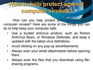 How can you help protect your devices against
computer viruses? Here are some of the things you can
do to help keep your computer safe.
• Use a trusted antivirus product, such as Norton
AntiVirus Basic, or Windows Defender, and keep it
updated with the latest virus definitions.
• Avoid clicking on any pop-up advertisements.
• Always scan your email attachments before opening
them.
• Always scan the files that you download using file-
sharing programs.
 
