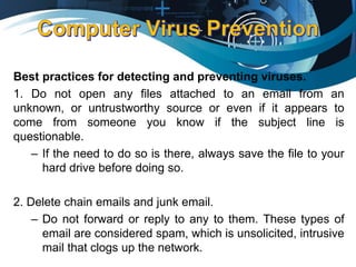 Best practices for detecting and preventing viruses.
1. Do not open any files attached to an email from an
unknown, or untrustworthy source or even if it appears to
come from someone you know if the subject line is
questionable.
– If the need to do so is there, always save the file to your
hard drive before doing so.
2. Delete chain emails and junk email.
– Do not forward or reply to any to them. These types of
email are considered spam, which is unsolicited, intrusive
mail that clogs up the network.
 