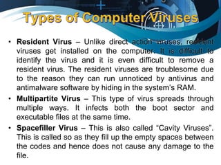 • Resident Virus – Unlike direct action viruses, resident
viruses get installed on the computer. It is difficult to
identify the virus and it is even difficult to remove a
resident virus. The resident viruses are troublesome due
to the reason they can run unnoticed by antivirus and
antimalware software by hiding in the system’s RAM.
• Multipartite Virus – This type of virus spreads through
multiple ways. It infects both the boot sector and
executable files at the same time.
• Spacefiller Virus – This is also called “Cavity Viruses”.
This is called so as they fill up the empty spaces between
the codes and hence does not cause any damage to the
file.
 