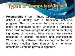 • Polymorphic Virus – These types of viruses are
difficult to identify with a traditional anti-virus
program. This is because the polymorphic virus
alters its signature pattern whenever it replicates.
Since virus removal programs depend on identifying
signatures of malware, these viruses are carefully
designed to escape detection and identification.
When security software detects a polymorphic virus,
the virus modifies itself thereby; it is no longer
detectable using the previous signature.
 