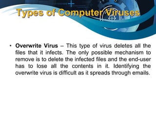 • Overwrite Virus – This type of virus deletes all the
files that it infects. The only possible mechanism to
remove is to delete the infected files and the end-user
has to lose all the contents in it. Identifying the
overwrite virus is difficult as it spreads through emails.
 